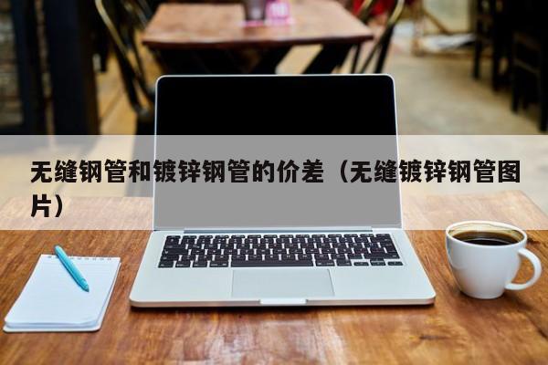 无缝钢管和镀锌钢管的价差（无缝镀锌钢管图片）