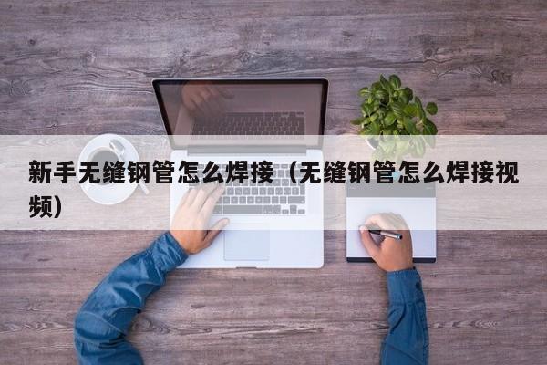 新手无缝钢管怎么焊接（无缝钢管怎么焊接视频）