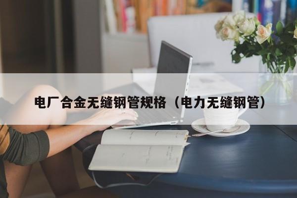 电厂合金无缝钢管规格（电力无缝钢管）