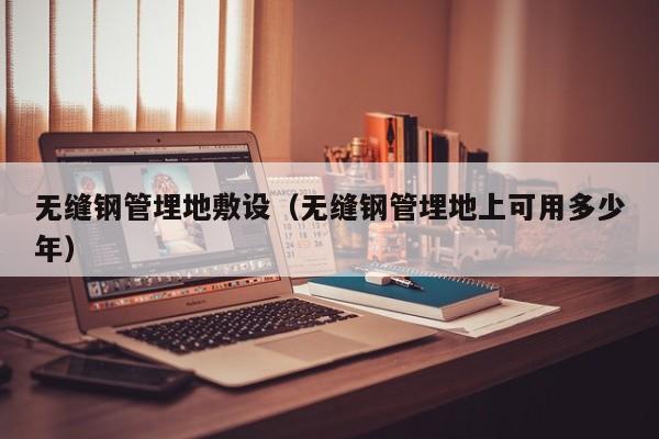 无缝钢管埋地敷设（无缝钢管埋地上可用多少年）