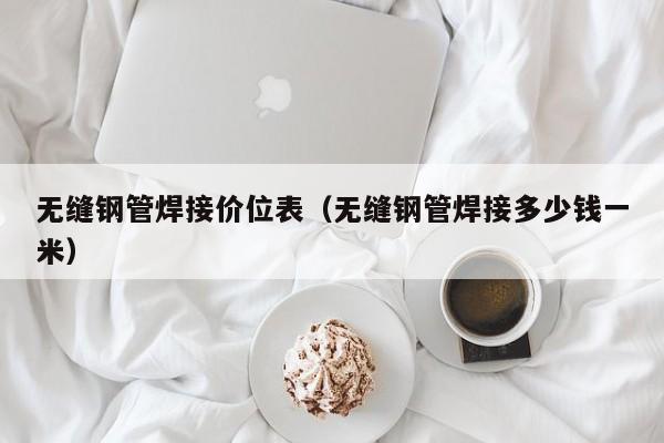 无缝钢管焊接价位表（无缝钢管焊接多少钱一米）