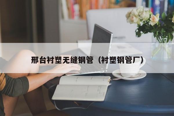 邢台衬塑无缝钢管（衬塑钢管厂）