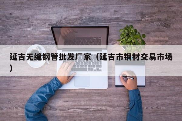 延吉无缝钢管批发厂家（延吉市钢材交易市场）