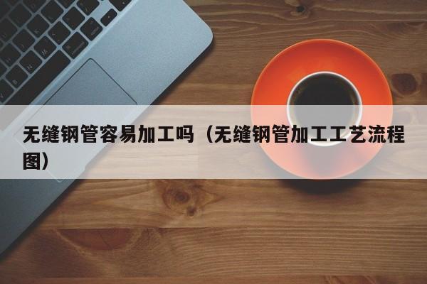 无缝钢管容易加工吗（无缝钢管加工工艺流程图）