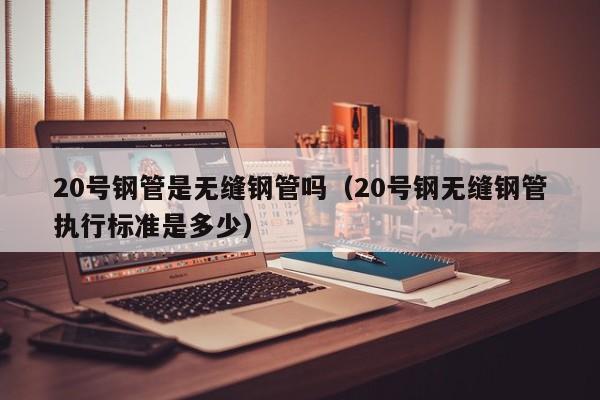 20号钢管是无缝钢管吗（20号钢无缝钢管执行标准是多少）