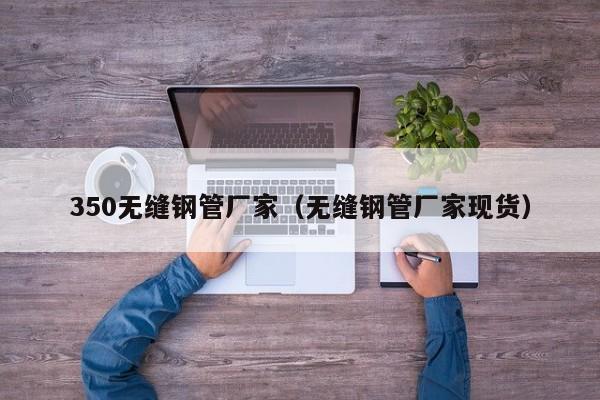 350无缝钢管厂家（无缝钢管厂家现货）