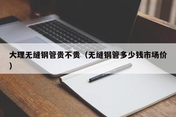 大理无缝钢管贵不贵（无缝钢管多少钱市场价）