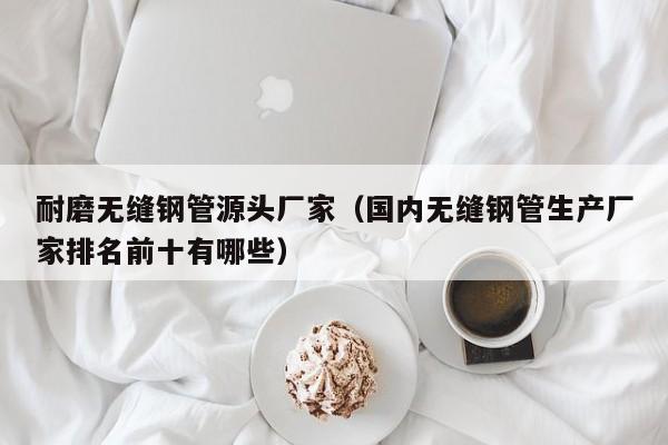 耐磨无缝钢管源头厂家（国内无缝钢管生产厂家排名前十有哪些）