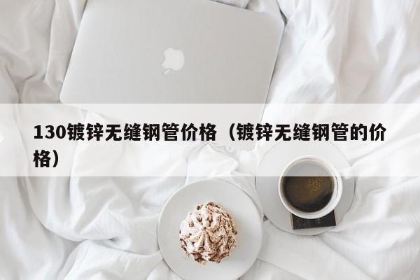 130镀锌无缝钢管价格（镀锌无缝钢管的价格）