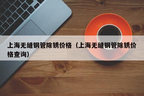 上海无缝钢管除锈价格（上海无缝钢管除锈价格查询）