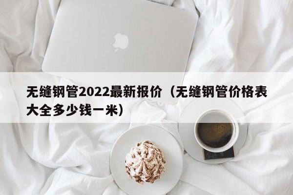 无缝钢管2022最新报价（无缝钢管价格表大全多少钱一米）