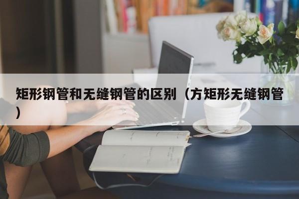 矩形钢管和无缝钢管的区别（方矩形无缝钢管）