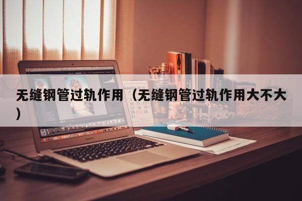 无缝钢管过轨作用（无缝钢管过轨作用大不大）