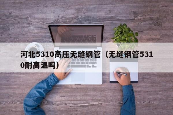 河北5310高压无缝钢管（无缝钢管5310耐高温吗）