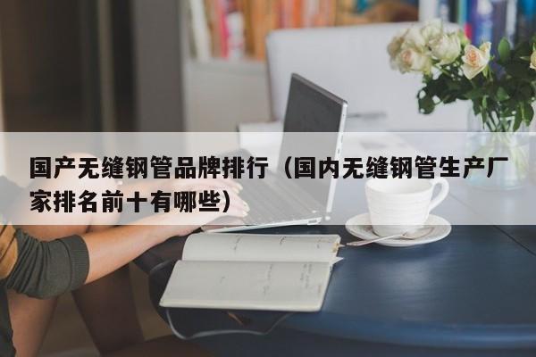 国产无缝钢管品牌排行（国内无缝钢管生产厂家排名前十有哪些）