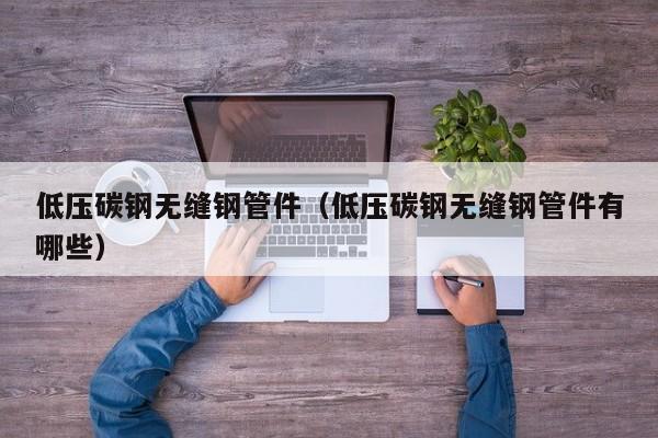 低压碳钢无缝钢管件（低压碳钢无缝钢管件有哪些）