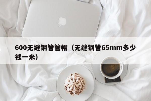 600无缝钢管管帽（无缝钢管65mm多少钱一米）