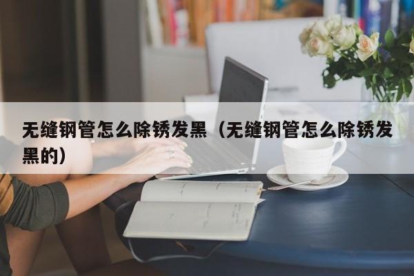 无缝钢管怎么除锈发黑（无缝钢管怎么除锈发黑的）