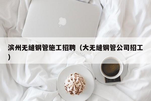 滨州无缝钢管施工招聘（大无缝钢管公司招工）