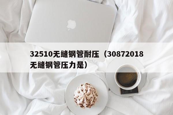 32510无缝钢管耐压（30872018无缝钢管压力是）