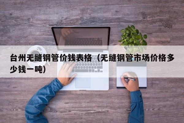 台州无缝钢管价钱表格（无缝钢管市场价格多少钱一吨）