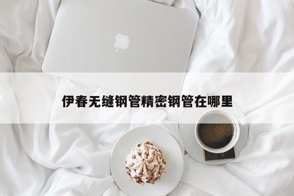 伊春无缝钢管精密钢管在哪里